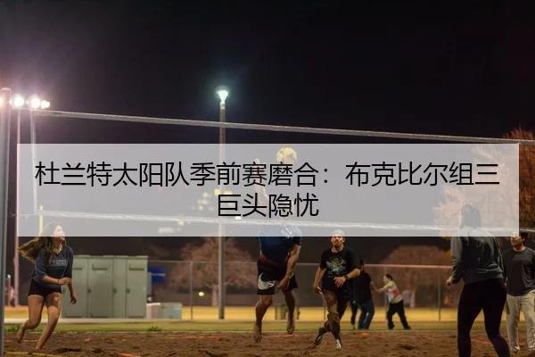 杜兰特太阳队季前赛磨合：布克比尔组三巨头隐忧