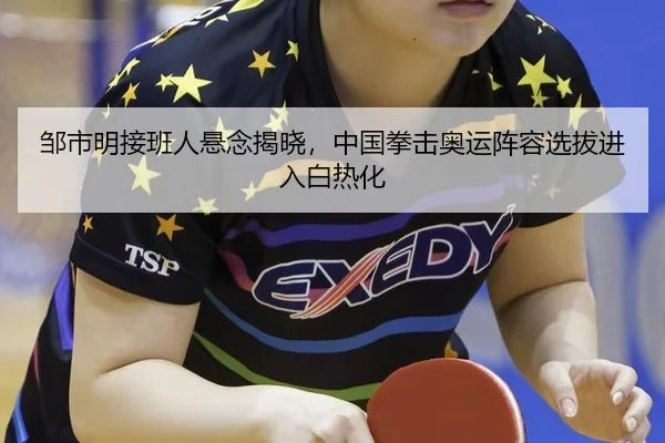 邹市明接班人悬念揭晓，中国拳击奥运阵容选拔进入白热化